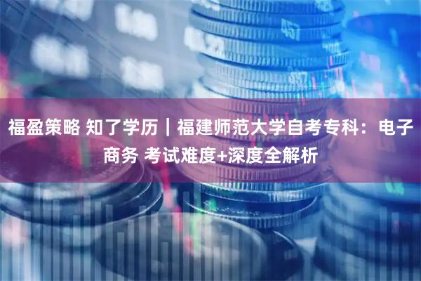 福盈策略 知了学历｜福建师范大学自考专科：电子商务 考试难度+深度全解析