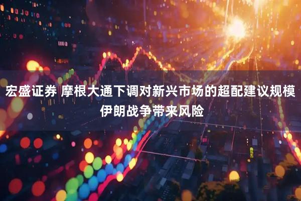 宏盛证券 摩根大通下调对新兴市场的超配建议规模 伊朗战争带来风险