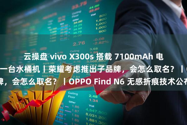 云操盘 vivo X300s 搭载 7100mAh 电池，X 系列史上最大，又是一台水桶机丨荣耀考虑推出子品牌，会怎么取名？丨OPPO Find N6 无感折痕技术公布