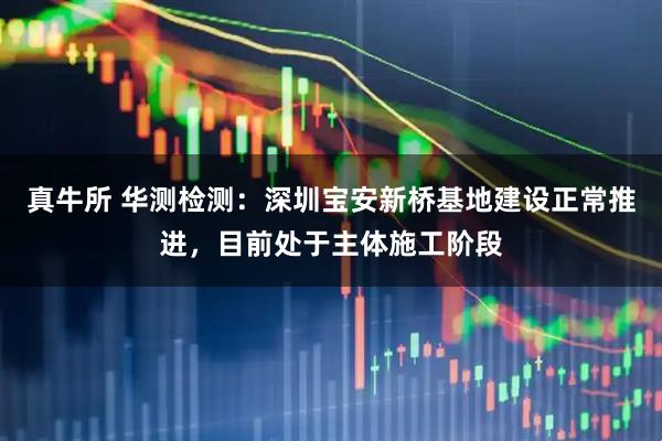 真牛所 华测检测：深圳宝安新桥基地建设正常推进，目前处于主体施工阶段