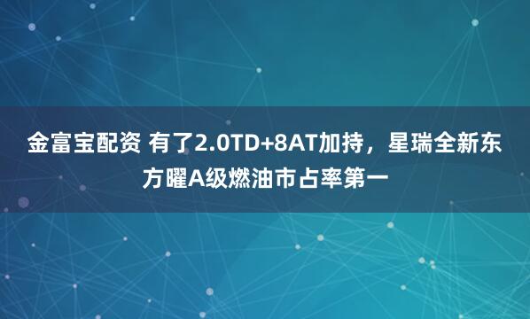 金富宝配资 有了2.0TD+8AT加持，星瑞全新东方曜A级燃油市占率第一