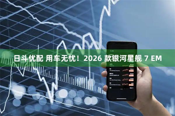 日斗优配 用车无忧！2026 款银河星舰 7 EM