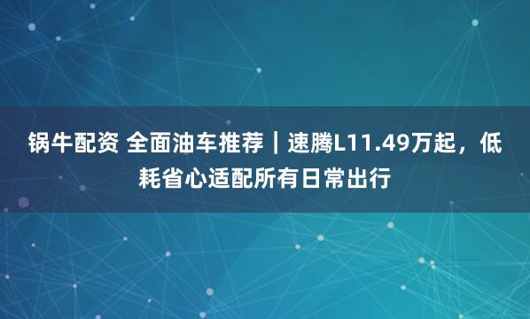 锅牛配资 全面油车推荐｜速腾L11.49万起，低耗省心适配所有日常出行