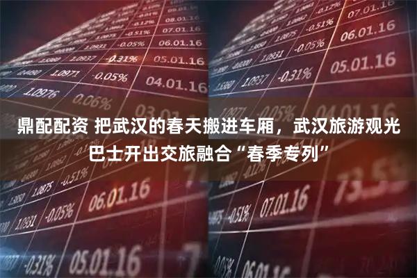 鼎配配资 把武汉的春天搬进车厢，武汉旅游观光巴士开出交旅融合“春季专列”