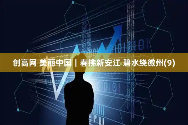 创高网 美丽中国｜春拂新安江 碧水绕徽州(9)