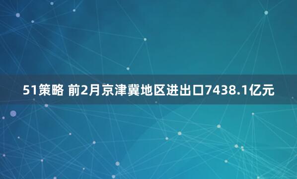 51策略 前2月京津冀地区进出口7438.1亿元