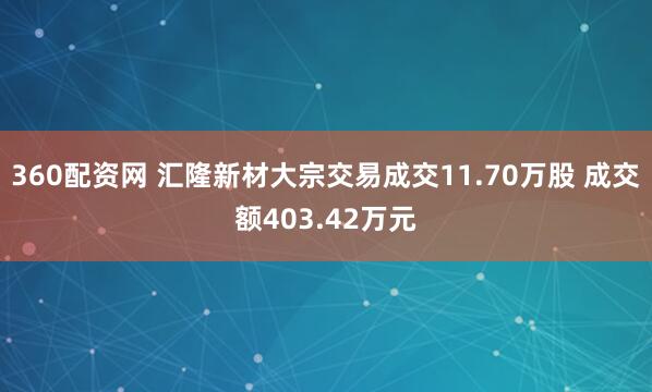 360配资网 汇隆新材大宗交易成交11.70万股 成交额403.42万元