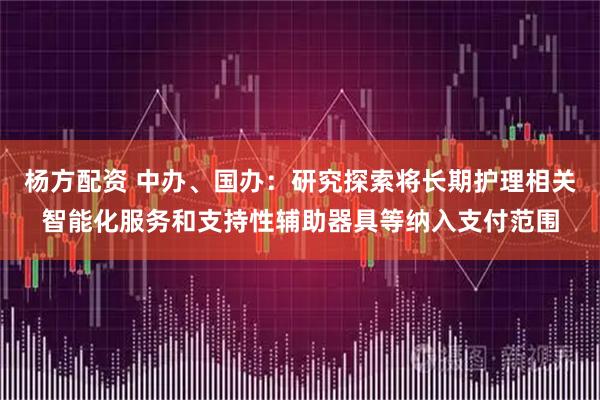 杨方配资 中办、国办：研究探索将长期护理相关智能化服务和支持性辅助器具等纳入支付范围