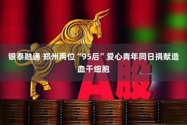 银泰融通 郑州两位“95后”爱心青年同日捐献造血干细胞
