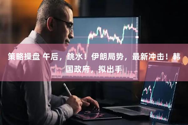 策略操盘 午后，跳水！伊朗局势，最新冲击！韩国政府，拟出手
