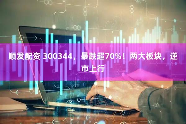 顺发配资 300344，暴跌超70%！两大板块，逆市上行