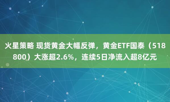 火星策略 现货黄金大幅反弹，黄金ETF国泰（518800）大涨超2.6%，连续5日净流入超8亿元