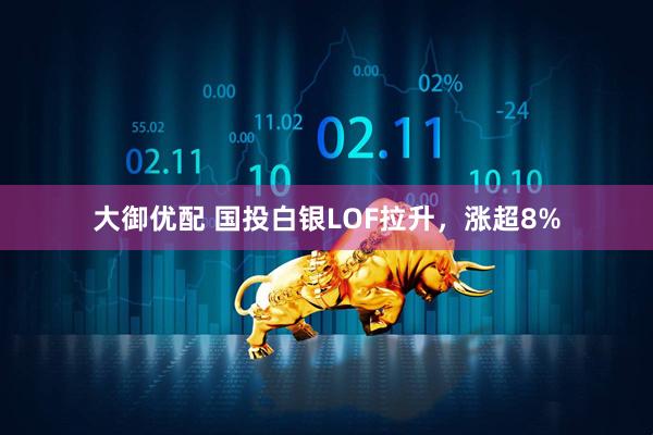 大御优配 国投白银LOF拉升，涨超8%