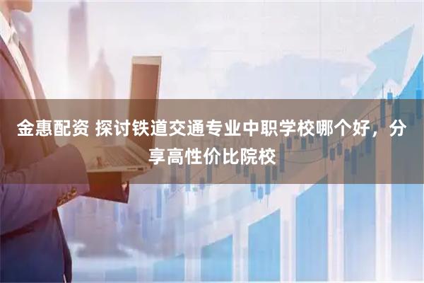 金惠配资 探讨铁道交通专业中职学校哪个好，分享高性价比院校
