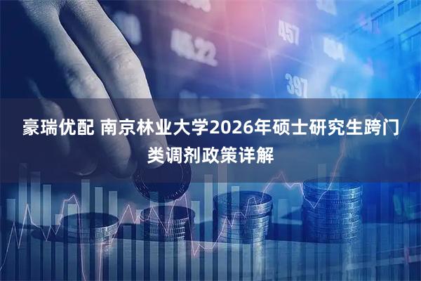 豪瑞优配 南京林业大学2026年硕士研究生跨门类调剂政策详解