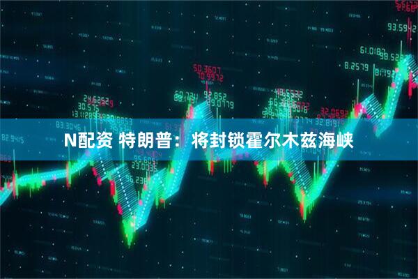 N配资 特朗普：将封锁霍尔木兹海峡