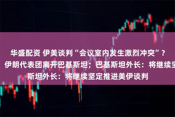 华盛配资 伊美谈判“会议室内发生激烈冲突”？伊媒回应；万斯、伊朗代表团离开巴基斯坦；巴基斯坦外长：将继续坚定推进美伊谈判