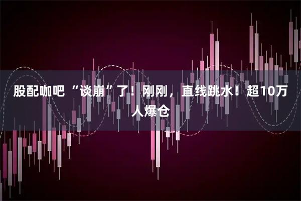 股配咖吧 “谈崩”了！刚刚，直线跳水！超10万人爆仓