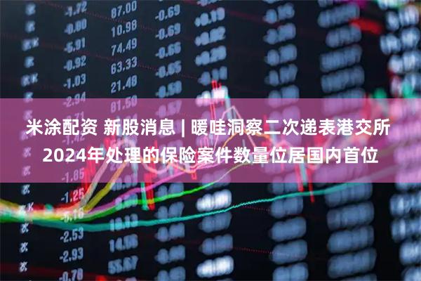 米涂配资 新股消息 | 暖哇洞察二次递表港交所 2024年处理的保险案件数量位居国内首位