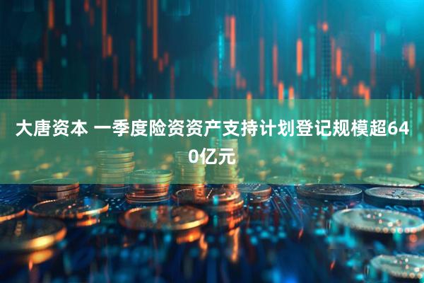 大唐资本 一季度险资资产支持计划登记规模超640亿元