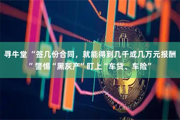 寻牛堂 “签几份合同，就能得到几千或几万元报酬”警惕“黑灰产”盯上“车贷、车险”