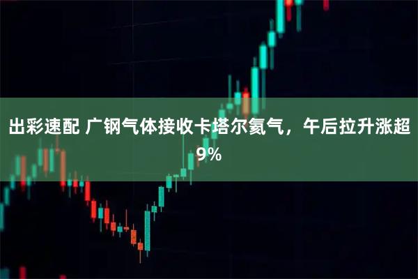 出彩速配 广钢气体接收卡塔尔氦气，午后拉升涨超9%