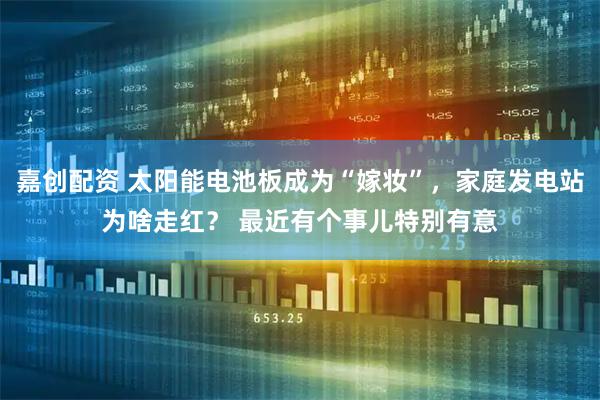 嘉创配资 太阳能电池板成为“嫁妆”，家庭发电站为啥走红？ 最近有个事儿特别有意