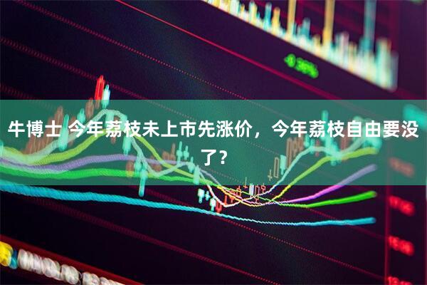 牛博士 今年荔枝未上市先涨价，今年荔枝自由要没了？