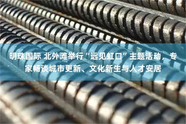 明珠国际 北外滩举行“远见虹口”主题活动，专家畅谈城市更新、文化新生与人才安居