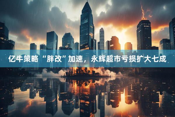 亿牛策略 “胖改”加速，永辉超市亏损扩大七成