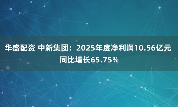 华盛配资 中新集团：2025年度净利润10.56亿元 同比增长65.75%
