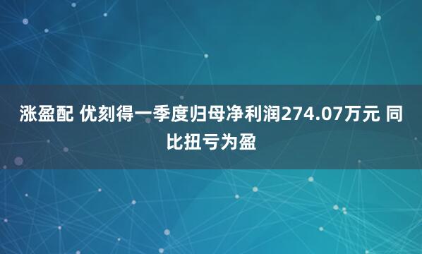 涨盈配 优刻得一季度归母净利润274.07万元 同比扭亏为盈