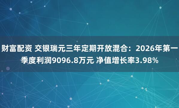 财富配资 交银瑞元三年定期开放混合：2026年第一季度利润9096.8万元 净值增长率3.98%