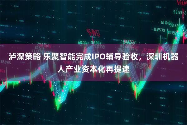 泸深策略 乐聚智能完成IPO辅导验收，深圳机器人产业资本化再提速