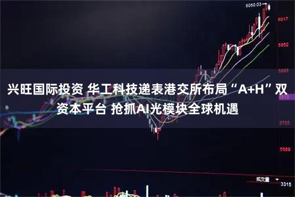 兴旺国际投资 华工科技递表港交所布局“A+H”双资本平台 抢抓AI光模块全球机遇