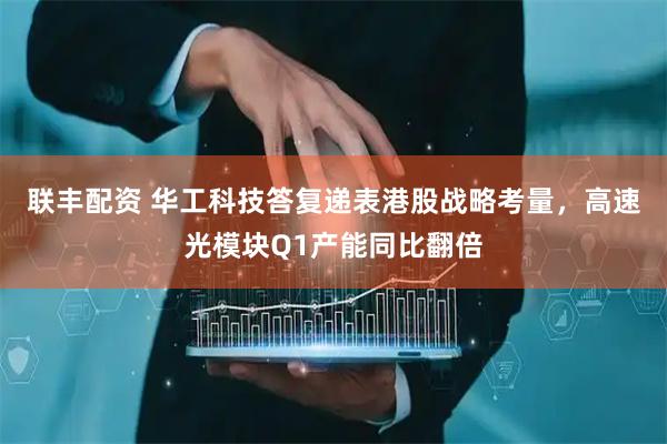 联丰配资 华工科技答复递表港股战略考量，高速光模块Q1产能同比翻倍