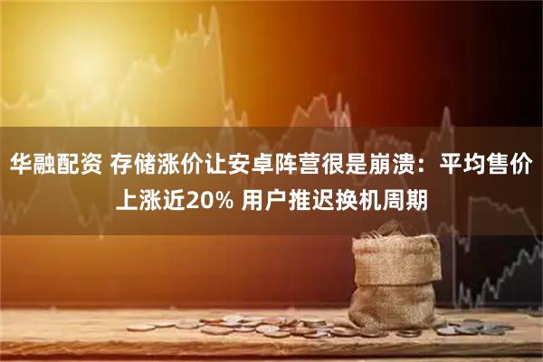 华融配资 存储涨价让安卓阵营很是崩溃：平均售价上涨近20% 用户推迟换机周期