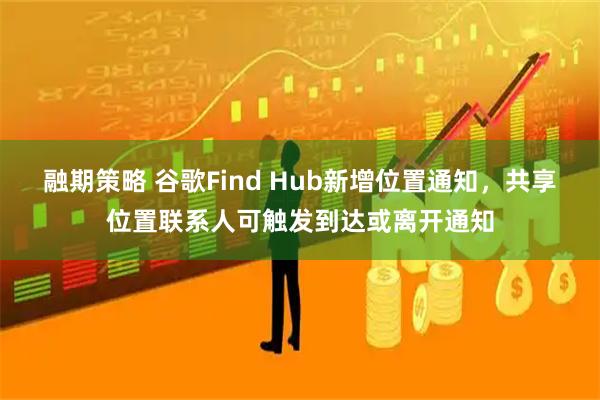 融期策略 谷歌Find Hub新增位置通知，共享位置联系人可触发到达或离开通知