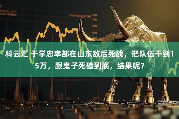 科云汇 于学忠率部在山东敌后死战，把队伍干到15万，跟鬼子死磕到底，结果呢？