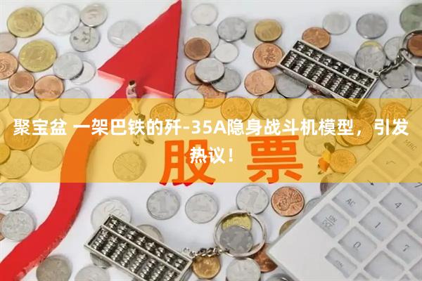 聚宝盆 一架巴铁的歼-35A隐身战斗机模型，引发热议！