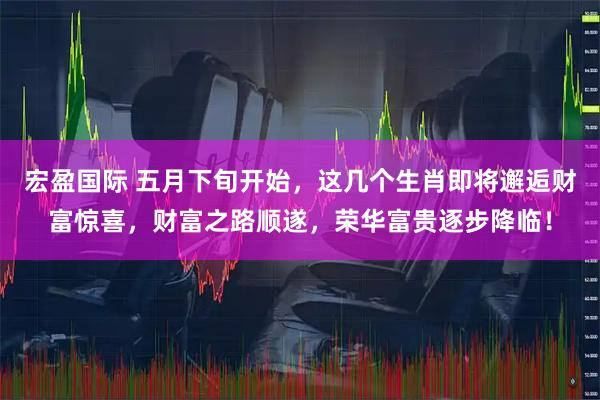 宏盈国际 五月下旬开始，这几个生肖即将邂逅财富惊喜，财富之路顺遂，荣华富贵逐步降临！