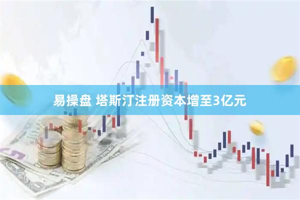 易操盘 塔斯汀注册资本增至3亿元