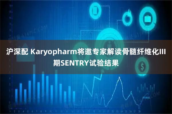 沪深配 Karyopharm将邀专家解读骨髓纤维化III期SENTRY试验结果