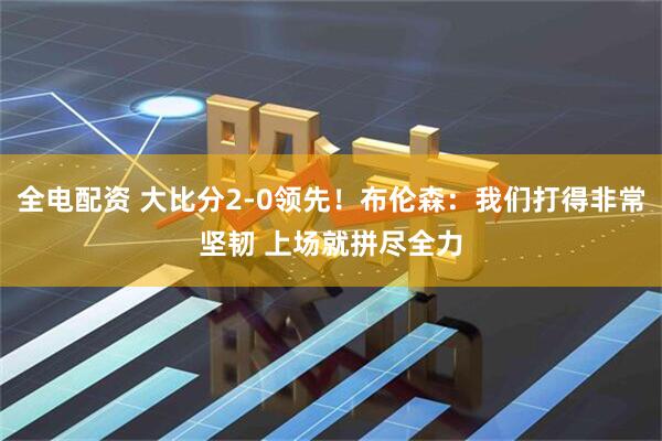 全电配资 大比分2-0领先！布伦森：我们打得非常坚韧 上场就拼尽全力