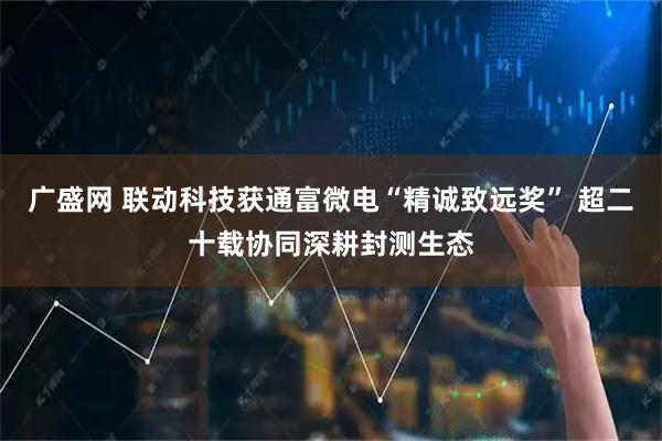 广盛网 联动科技获通富微电“精诚致远奖” 超二十载协同深耕封测生态