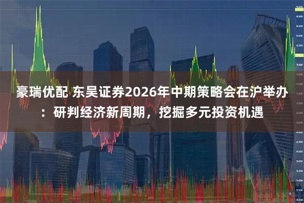 豪瑞优配 东吴证券2026年中期策略会在沪举办:研判经济新周期,挖掘多元投资机遇