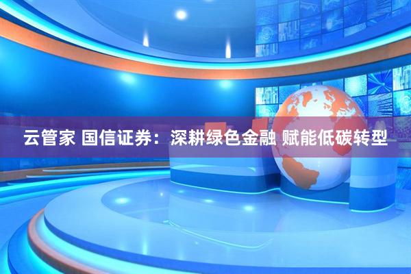 云管家 国信证券:深耕绿色金融 赋能低碳转型