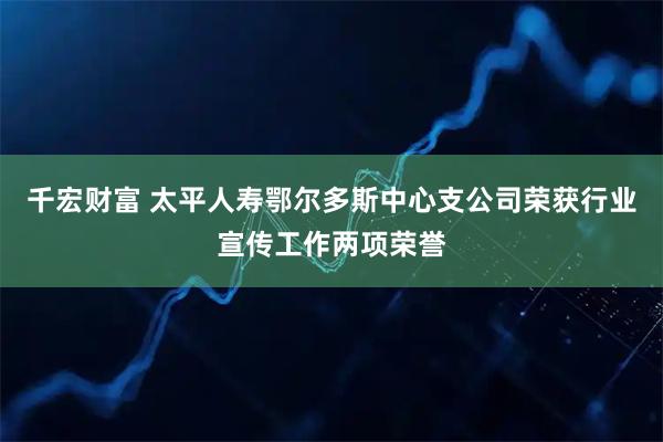 千宏财富 太平人寿鄂尔多斯中心支公司荣获行业宣传工作两项荣誉