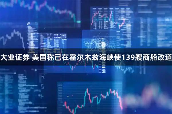 大业证券 美国称已在霍尔木兹海峡使139艘商船改道