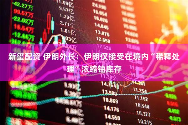 新玺配资 伊朗外长：伊朗仅接受在境内“稀释处理”浓缩铀库存